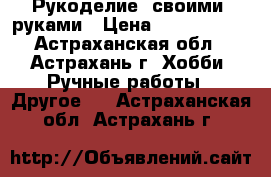 Рукоделие  своими  руками › Цена ­ 4000-8000 - Астраханская обл., Астрахань г. Хобби. Ручные работы » Другое   . Астраханская обл.,Астрахань г.
